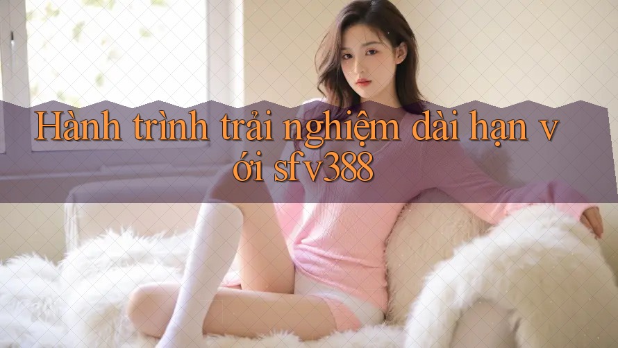 Hành trình trải nghiệm dài hạn với sfv388