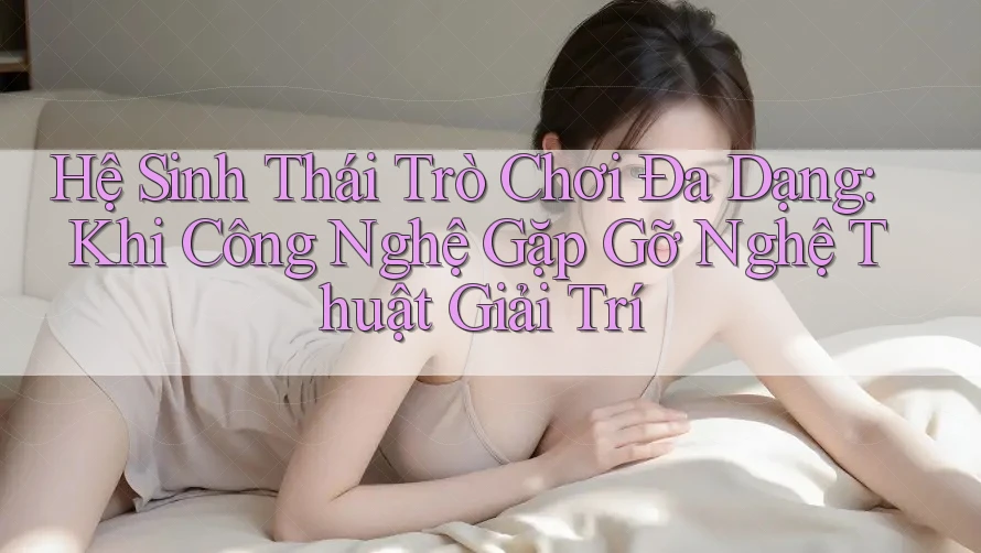 Hệ Sinh Thái Trò Chơi Đa Dạng: Khi Công Nghệ Gặp Gỡ Nghệ Thuật Giải Trí Hệ Sinh Thái Trò Chơi Đa Dạng: Khi Công Nghệ Gặp Gỡ Nghệ Thuật Giải Trí