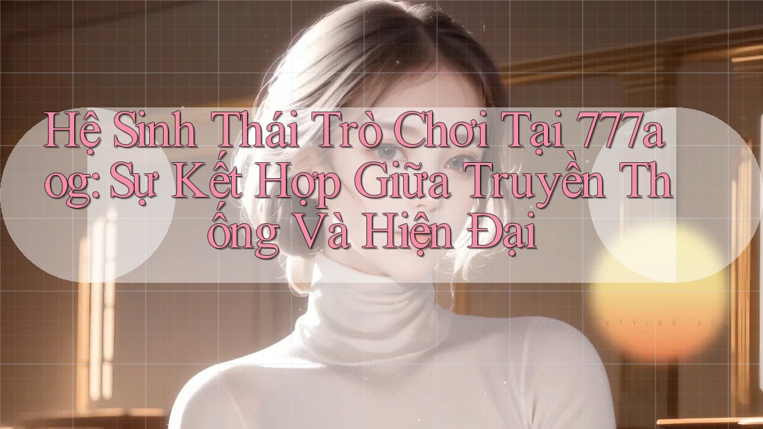 Hệ Sinh Thái Trò Chơi Tại 777aog: Sự Kết Hợp Giữa Truyền Thống Và Hiện Đại