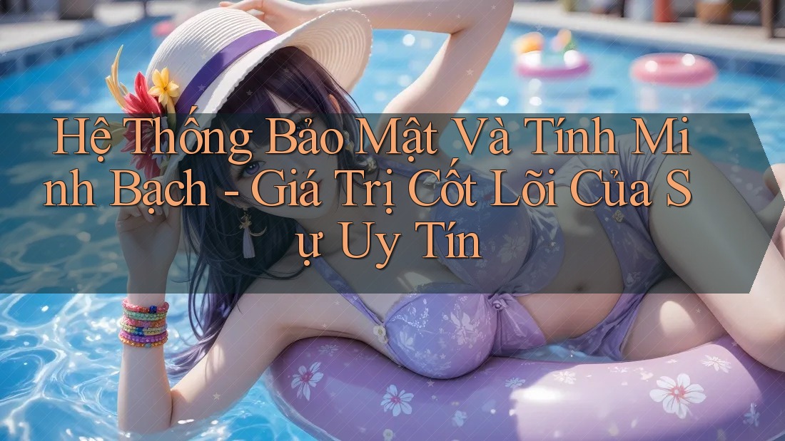 Hệ Thống Bảo Mật Và Tính Minh Bạch - Giá Trị Cốt Lõi Của Sự Uy Tín