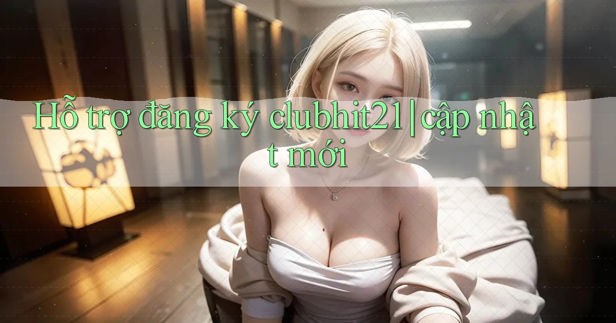 Hỗ trợ đăng ký clubhit21 cập nhật mới