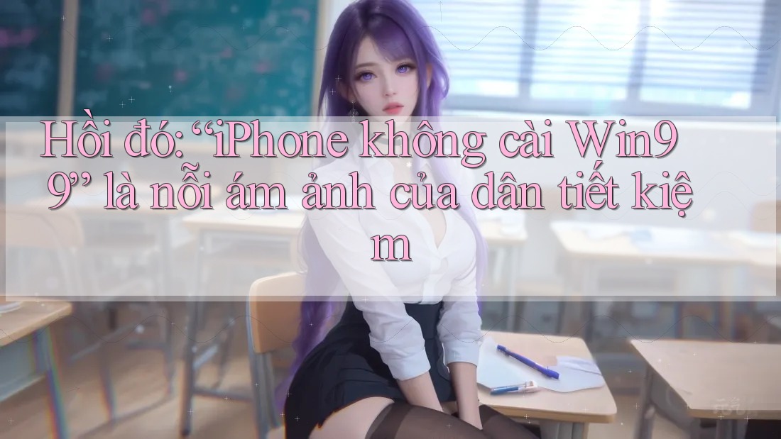 Hồi đó: “iPhone không cài Win99” là nỗi ám ảnh của dân tiết kiệm