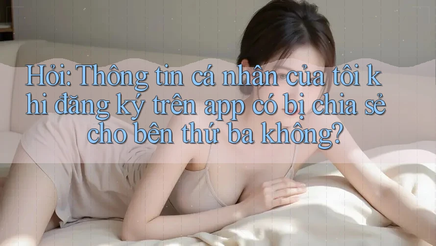 Hỏi: Thông tin cá nhân của tôi khi đăng ký trên app có bị chia sẻ cho bên thứ ba không?