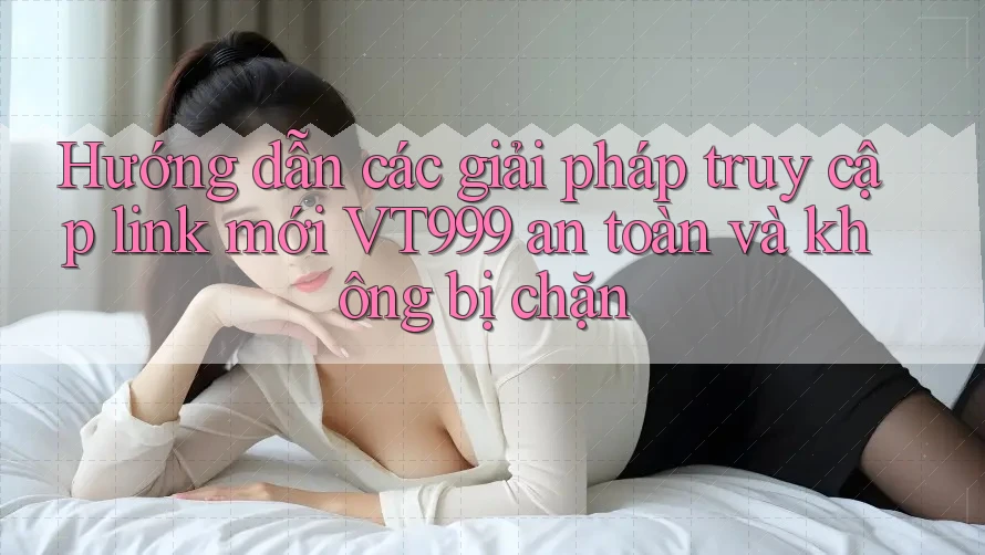 Hướng dẫn các giải pháp truy cập link mới VT999 an toàn và không bị chặn