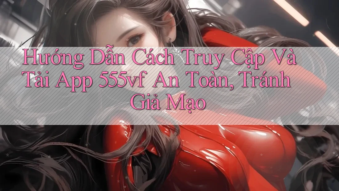 Hướng Dẫn Cách Truy Cập Và Tải App 555vf An Toàn, Tránh Giả Mạo