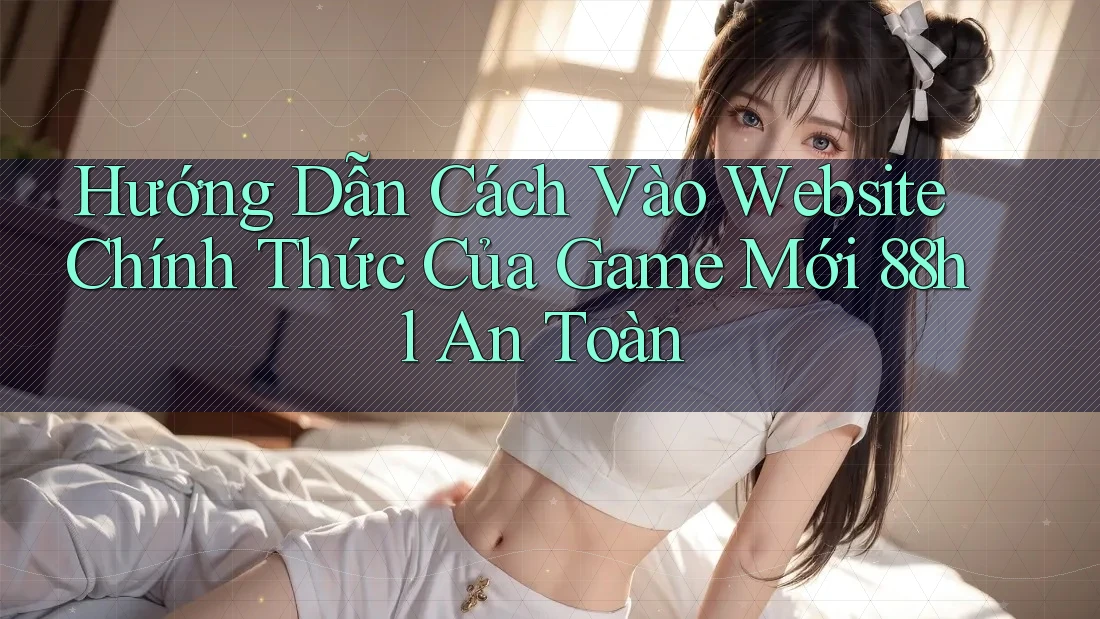 Hướng Dẫn Cách Vào Website Chính Thức Của Game Mới 88hl An Toàn