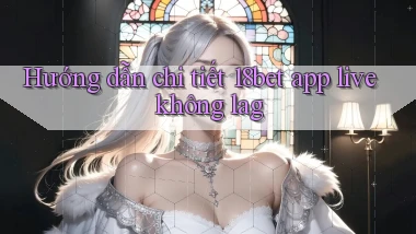 Hướng dẫn chi tiết 18bet app live không lag