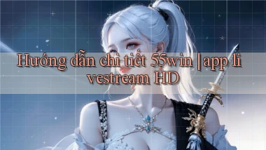Hướng dẫn chi tiết 55win app livestream HD