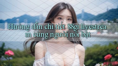 Hướng dẫn chi tiết 88gi livestream cùng người nổi bật