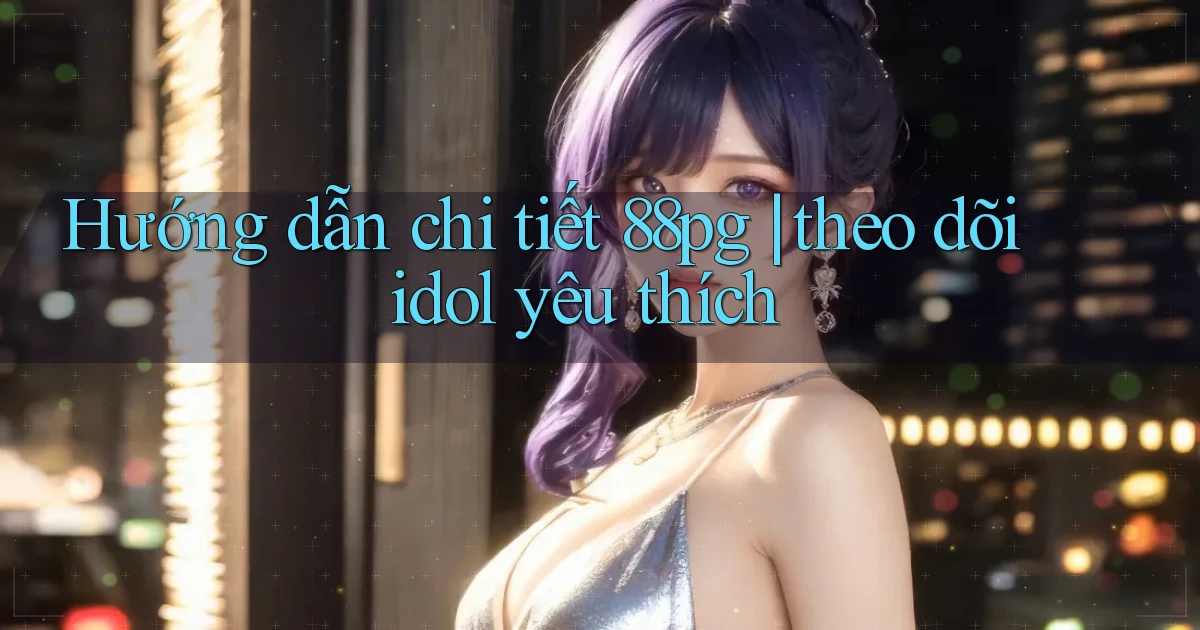 Hướng dẫn chi tiết 88pg theo dõi idol yêu thích