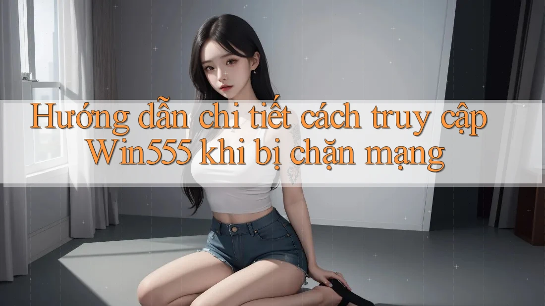 Hướng dẫn chi tiết cách truy cập Win555 khi bị chặn mạng Hướng dẫn chi tiết cách truy cập Win555 khi bị chặn mạng