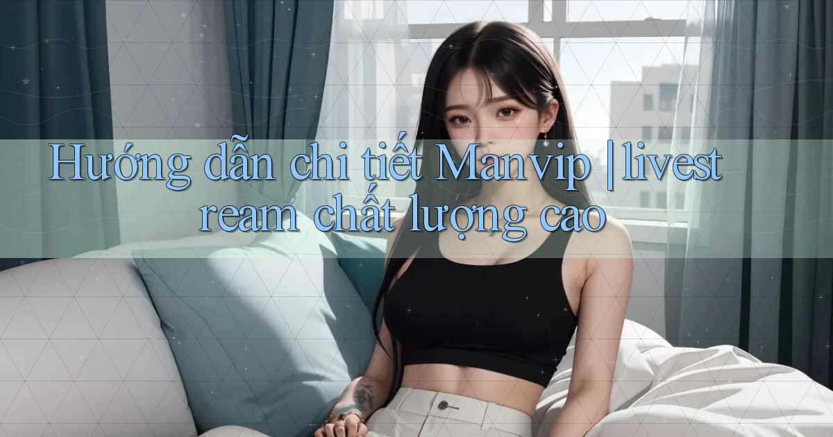 Hướng dẫn chi tiết Manvip livestream chất lượng cao
