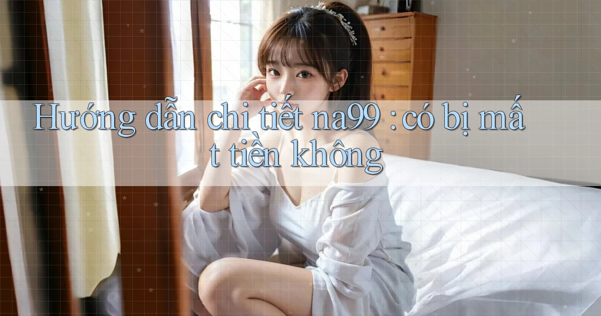 Hướng dẫn chi tiết na99 có bị mất tiền không