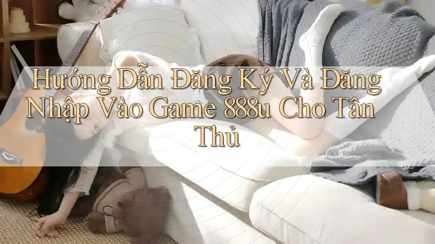 Hướng Dẫn Đăng Ký Và Đăng Nhập Vào Game 888u Cho Tân Thủ