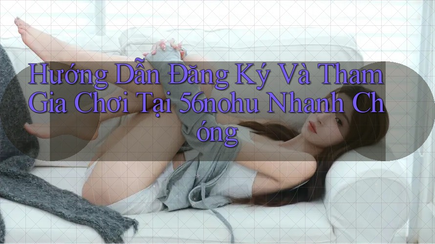 Hướng Dẫn Đăng Ký Và Tham Gia Chơi Tại 56nohu Nhanh Chóng