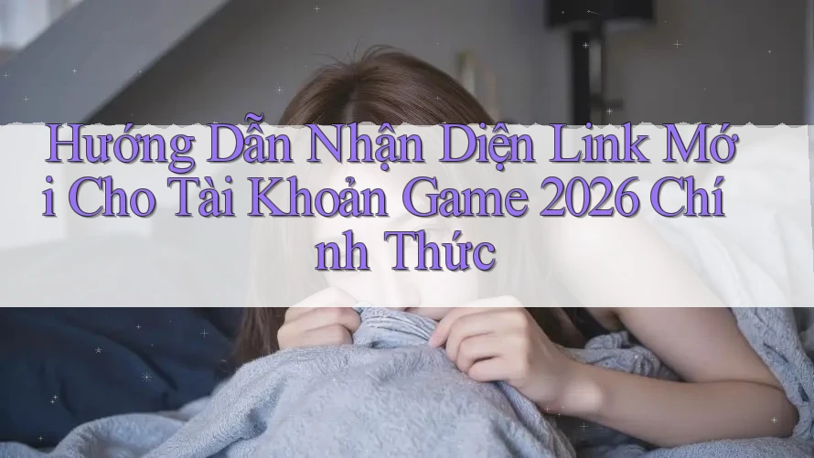 Hướng Dẫn Nhận Diện Link Mới Cho Tài Khoản Game 2026 Chính Thức