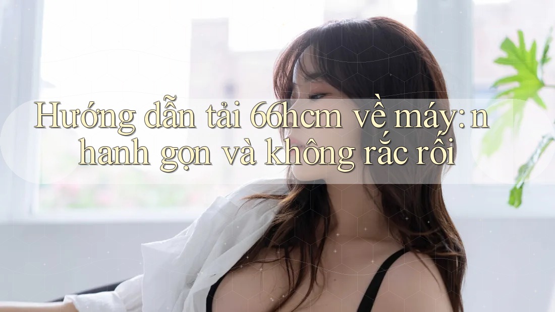 Hướng dẫn tải 66hcm về máy: nhanh gọn và không rắc rối