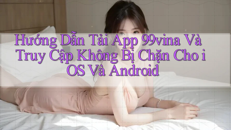Hướng Dẫn Tải App 99vina Và Truy Cập Không Bị Chặn Cho iOS Và Android