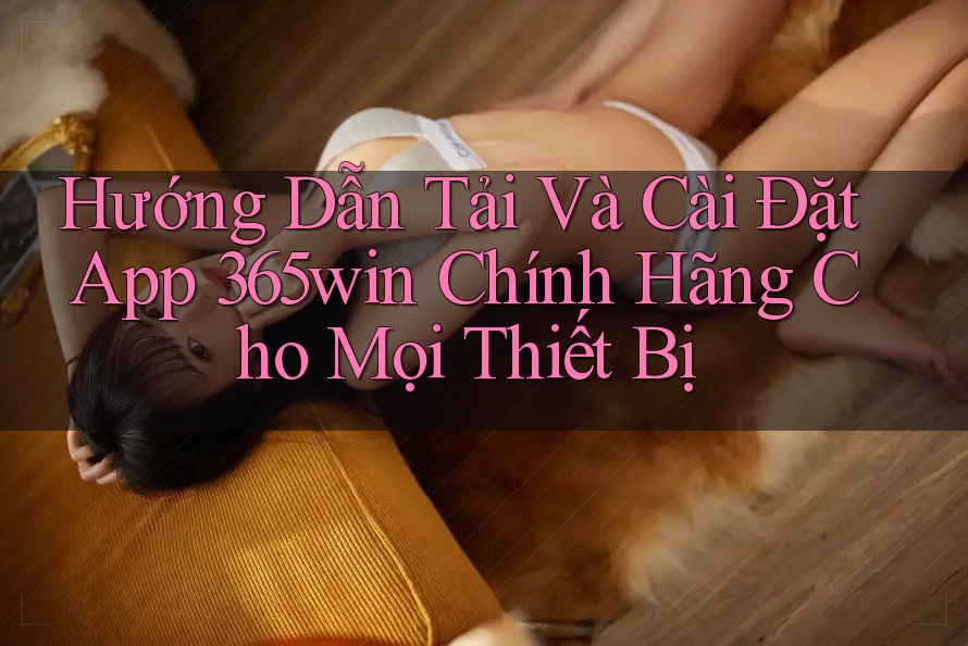 Hướng Dẫn Tải Và Cài Đặt App 365win Chính Hãng Cho Mọi Thiết Bị