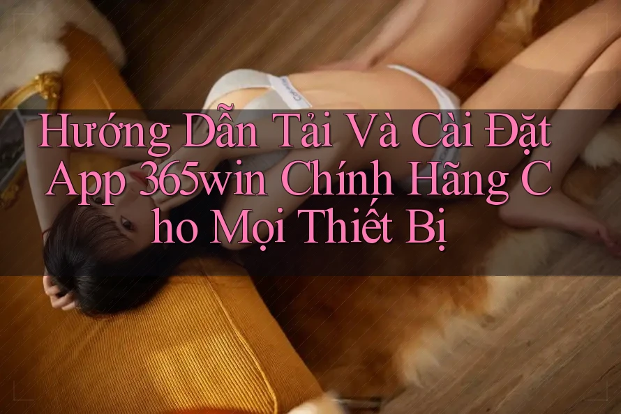 Hướng Dẫn Tải Và Cài Đặt App 365win Chính Hãng Cho Mọi Thiết Bị