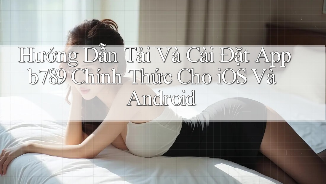 Hướng Dẫn Tải Và Cài Đặt App b789 Chính Thức Cho iOS Và Android