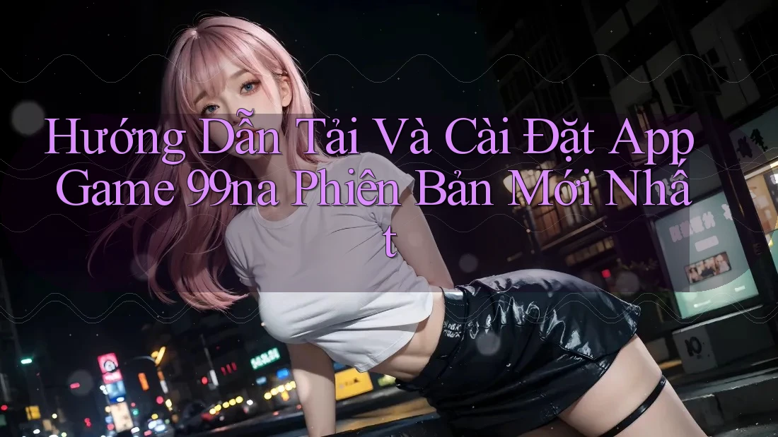 Hướng Dẫn Tải Và Cài Đặt App Game 99na Phiên Bản Mới Nhất Hướng Dẫn Tải Và Cài Đặt App Game 99na Phiên Bản Mới Nhất