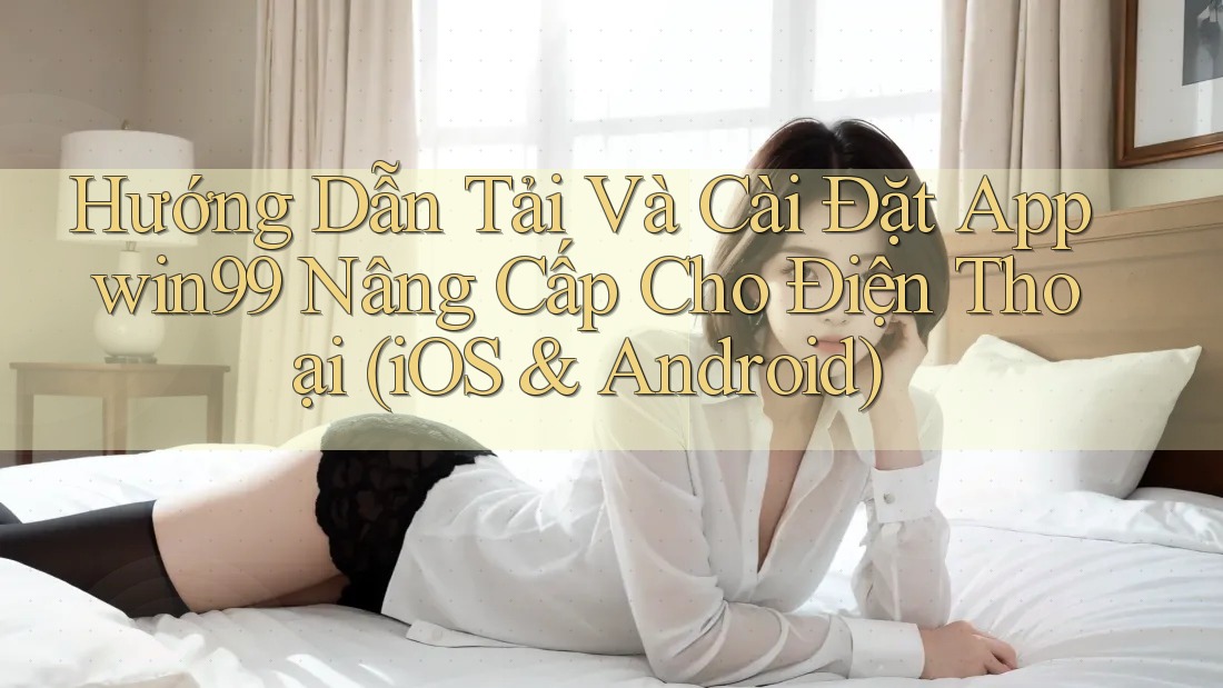 Hướng Dẫn Tải Và Cài Đặt App win99 Nâng Cấp Cho Điện Thoại (iOS & Android)