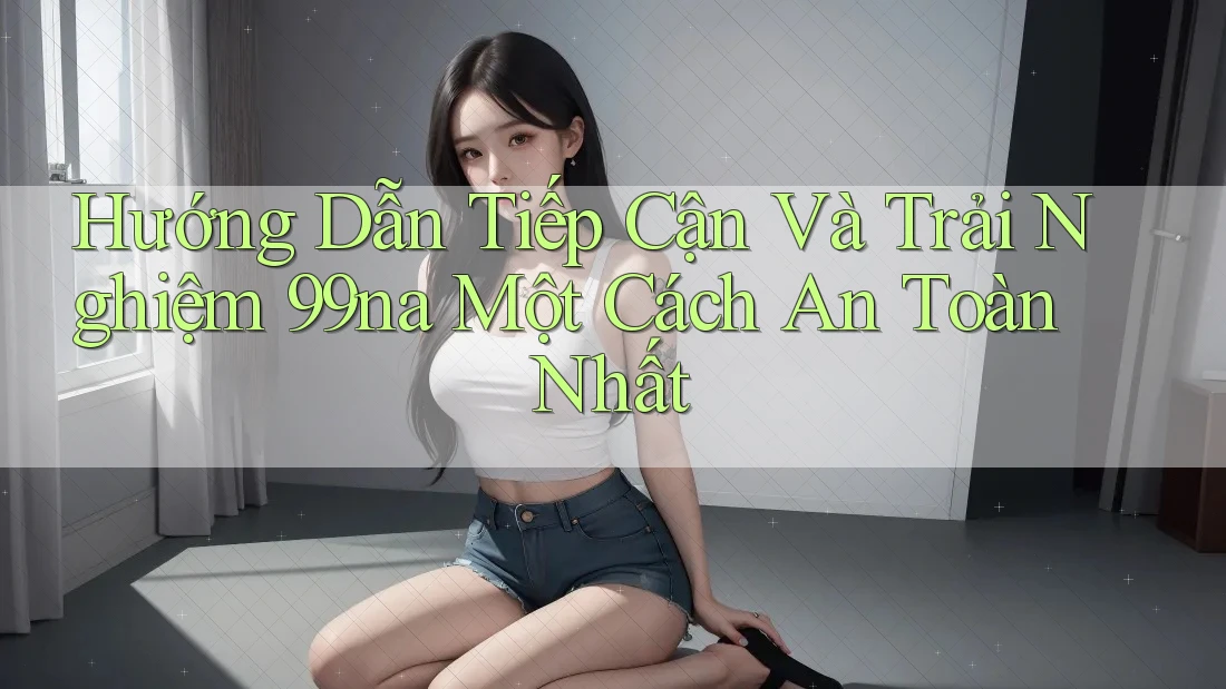 Hướng Dẫn Tiếp Cận Và Trải Nghiệm 99na Một Cách An Toàn Nhất