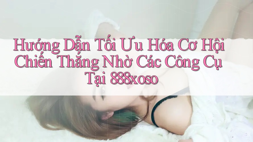 Hướng Dẫn Tối Ưu Hóa Cơ Hội Chiến Thắng Nhờ Các Công Cụ Tại 888xoso