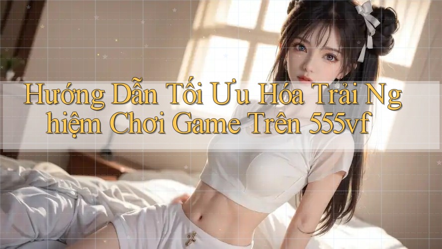 Hướng Dẫn Tối Ưu Hóa Trải Nghiệm Chơi Game Trên 555vf Hướng Dẫn Tối Ưu Hóa Trải Nghiệm Chơi Game Trên 555vf