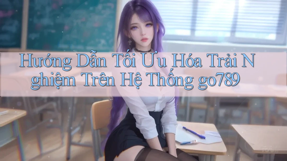 Hướng Dẫn Tối Ưu Hóa Trải Nghiệm Trên Hệ Thống go789