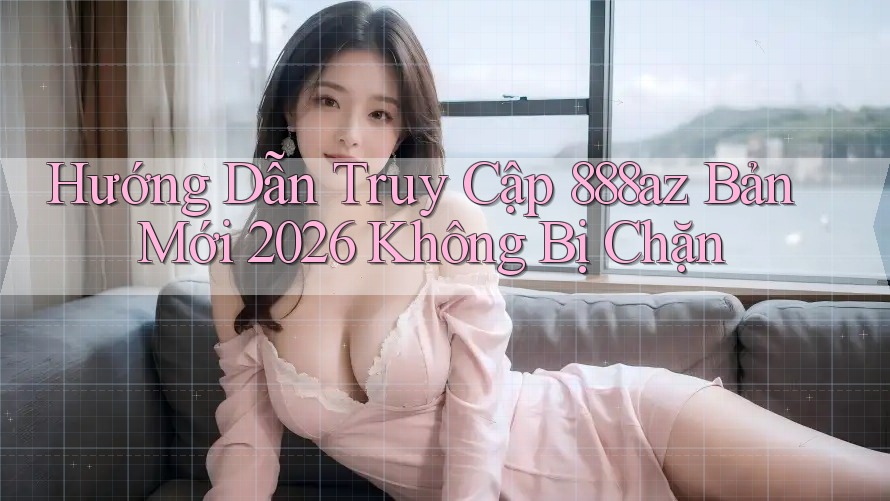 Hướng Dẫn Truy Cập 888az Bản Mới 2026 Không Bị Chặn