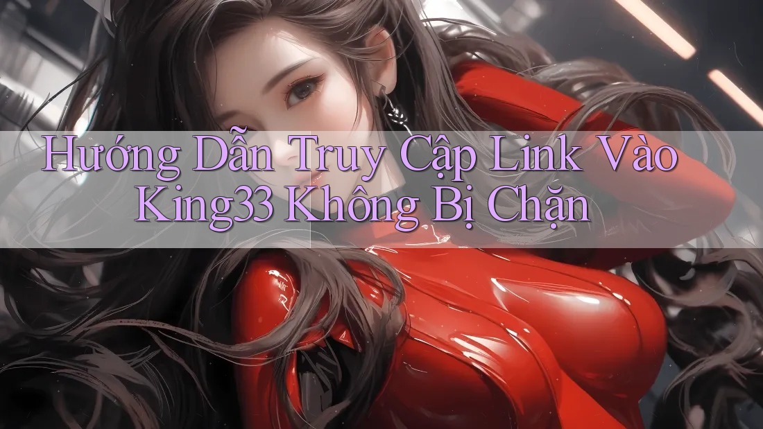 Hướng Dẫn Truy Cập Link Vào King33 Không Bị Chặn