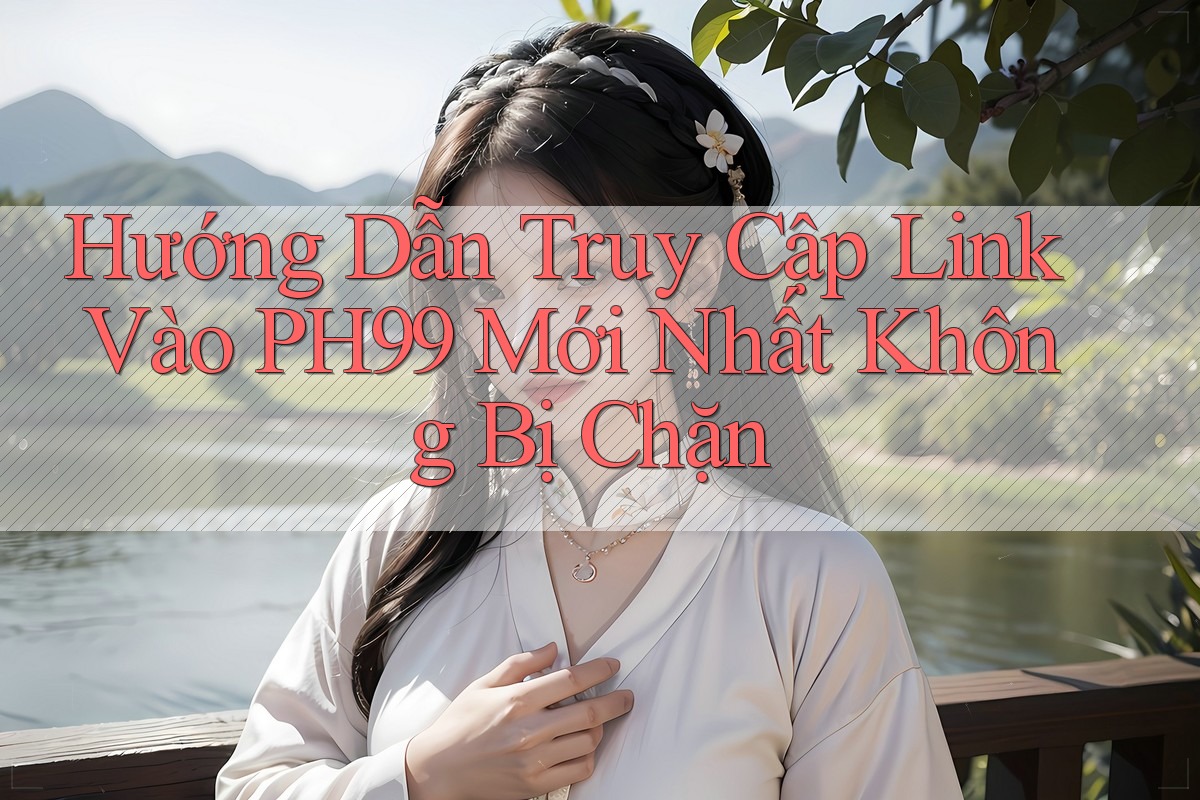 Hướng Dẫn Truy Cập Link Vào PH99 Mới Nhất Không Bị Chặn