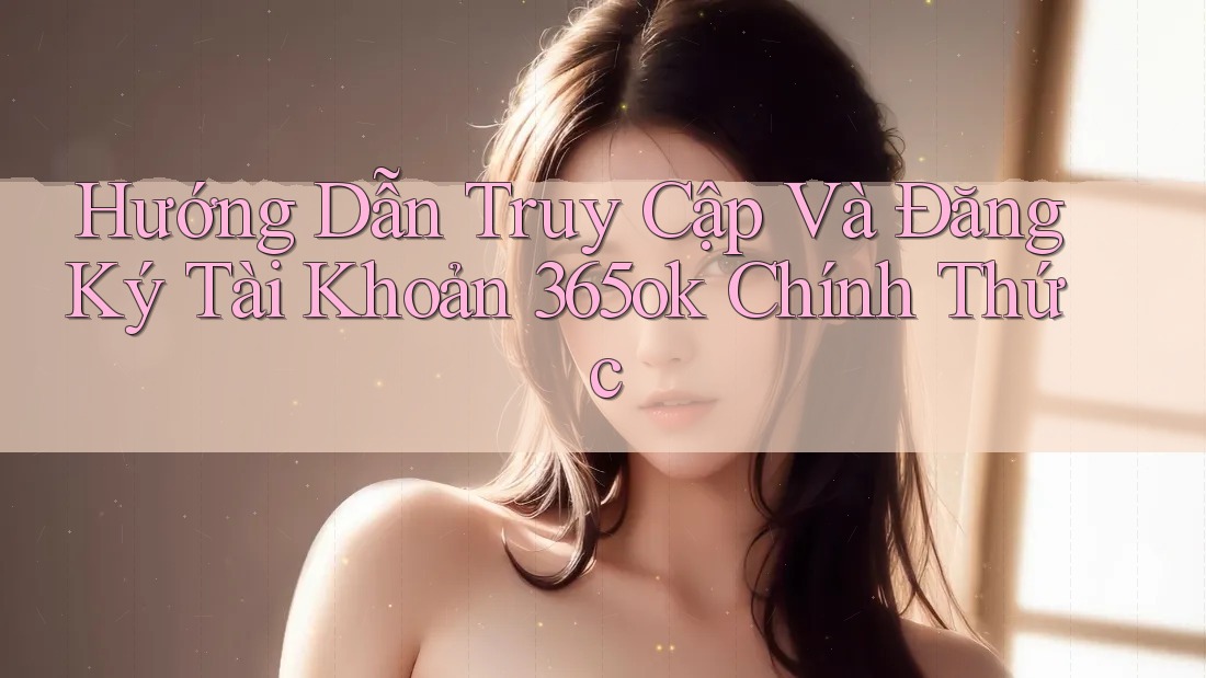 Hướng Dẫn Truy Cập Và Đăng Ký Tài Khoản 365ok Chính Thức