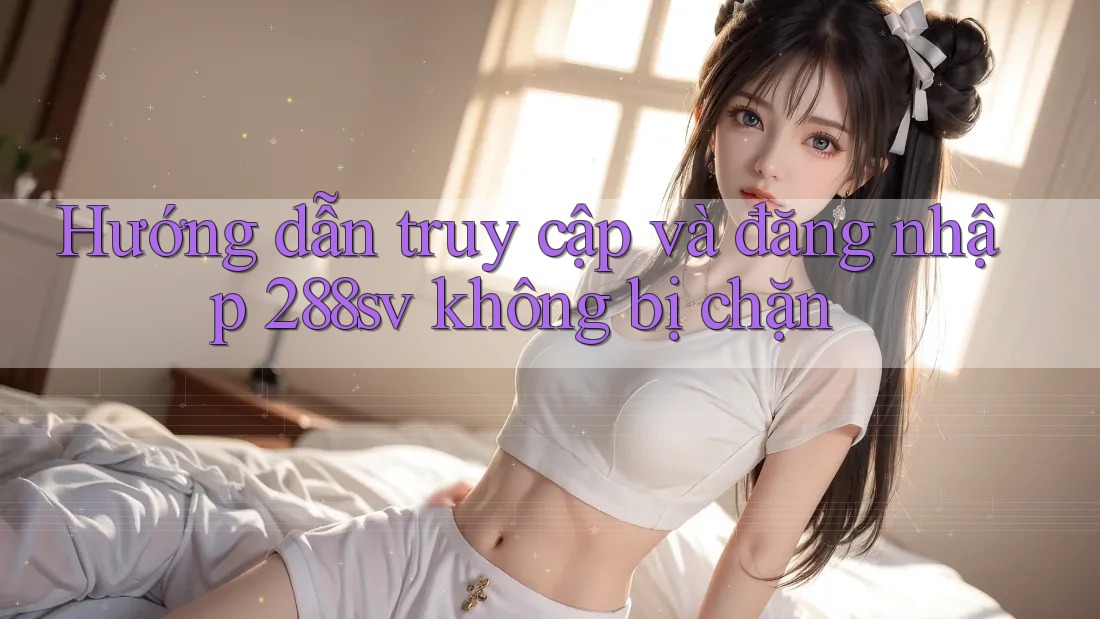 Hướng dẫn truy cập và đăng nhập 288sv không bị chặn Hướng dẫn truy cập và đăng nhập 288sv không bị chặn