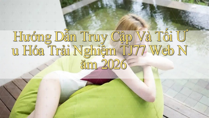 Hướng Dẫn Truy Cập Và Tối Ưu Hóa Trải Nghiệm TJ77 Web Năm 2026