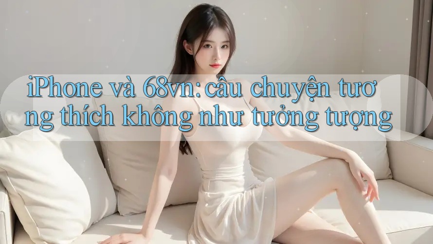 iPhone và 68vn: câu chuyện tương thích không như tưởng tượng