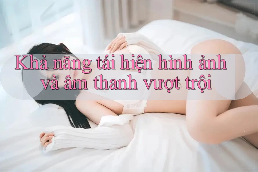 Khả năng tái hiện hình ảnh và âm thanh vượt trội
