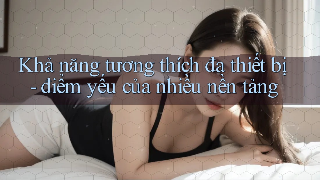 Khả năng tương thích đa thiết bị - điểm yếu của nhiều nền tảng Khả năng tương thích đa thiết bị - điểm yếu của nhiều nền tảng