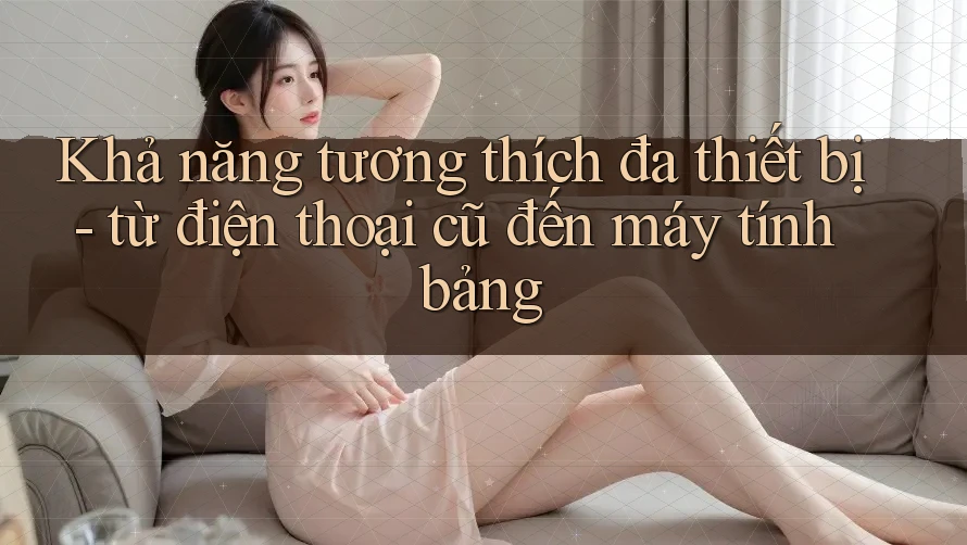Khả năng tương thích đa thiết bị – Từ điện thoại cũ đến máy tính bảng Khả năng tương thích đa thiết bị – Từ điện thoại cũ đến máy tính bảng