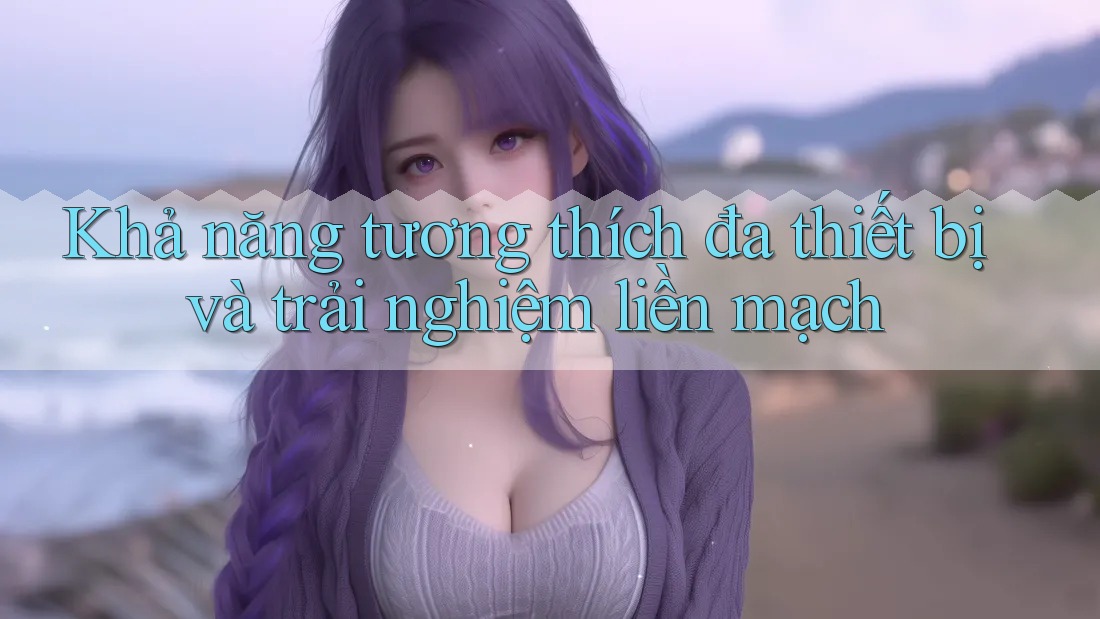 Khả năng tương thích đa thiết bị và trải nghiệm liền mạch Khả năng tương thích đa thiết bị và trải nghiệm liền mạch
