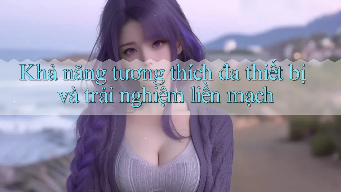 Khả năng tương thích đa thiết bị và trải nghiệm liền mạch Khả năng tương thích đa thiết bị và trải nghiệm liền mạch