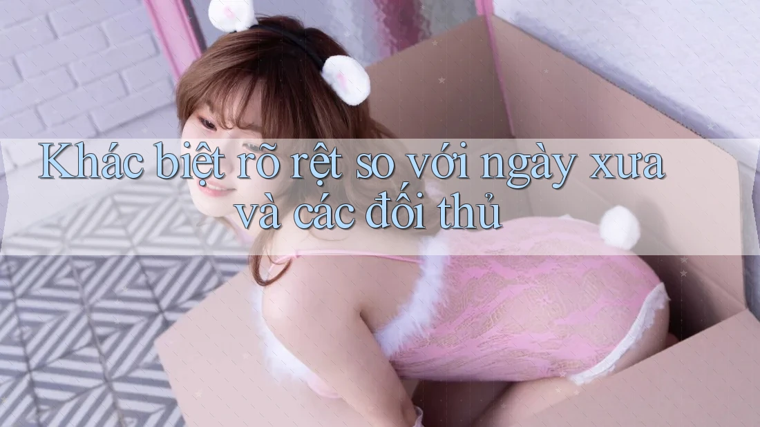Khác biệt rõ rệt so với ngày xưa và các đối thủ Khác biệt rõ rệt so với ngày xưa và các đối thủ