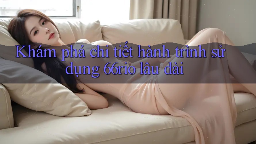 Khám phá chi tiết hành trình sử dụng 66rio lâu dài Khám phá chi tiết hành trình sử dụng 66rio lâu dài