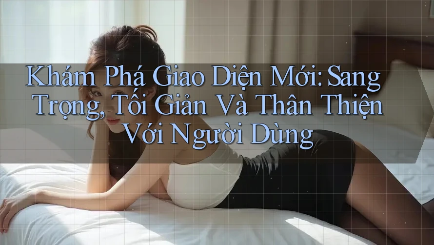 Khám Phá Giao Diện Mới: Sang Trọng, Tối Giản Và Thân Thiện Với Người Dùng
