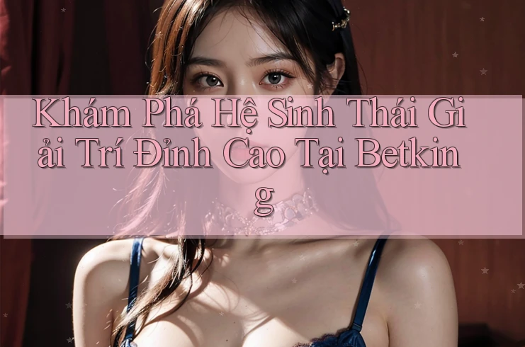Khám Phá Hệ Sinh Thái Giải Trí Đỉnh Cao Tại Betking Khám Phá Hệ Sinh Thái Giải Trí Đỉnh Cao Tại Betking