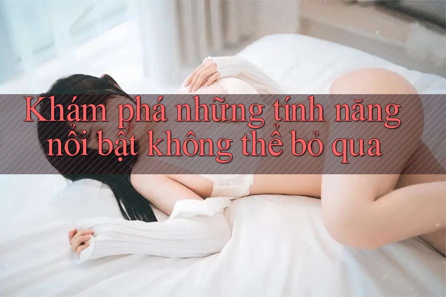 Khám phá những tính năng nổi bật không thể bỏ qua