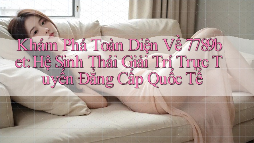 Khám Phá Toàn Diện Về 7789bet: Hệ Sinh Thái Giải Trí Trực Tuyến Đẳng Cấp Quốc Tế