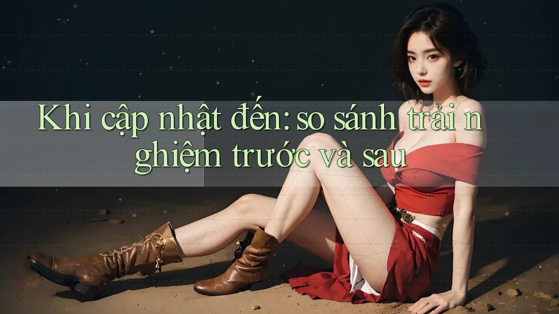 Khi cập nhật đến: so sánh trải nghiệm trước và sau